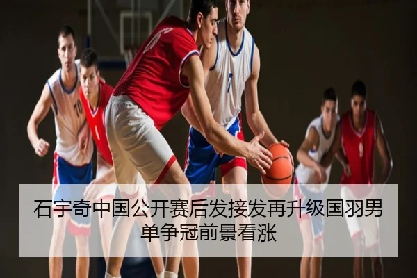 石宇奇中国公开赛后发接发再升级国羽男单争冠前景看涨
