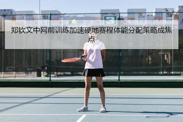 郑钦文中网前训练加速硬地赛程体能分配策略成焦点