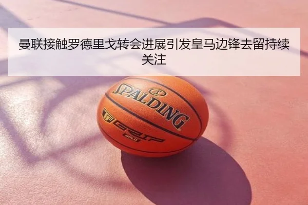 曼联接触罗德里戈转会进展引发皇马边锋去留持续关注