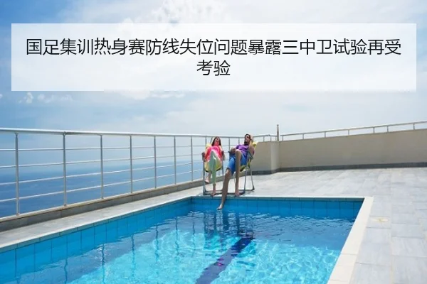 国足集训热身赛防线失位问题暴露三中卫试验再受考验